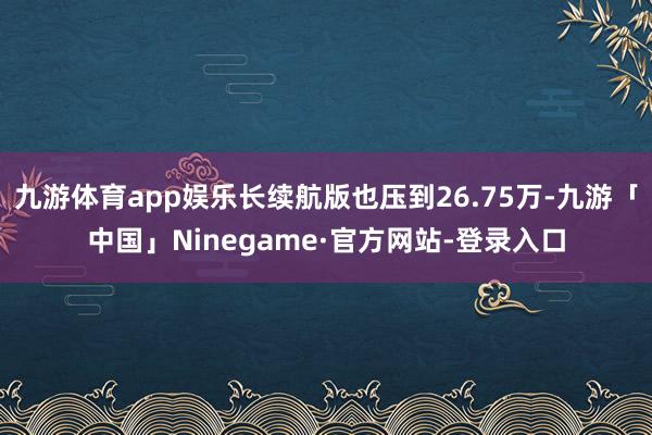 九游体育app娱乐长续航版也压到26.75万-九游「中国」Ninegame·官方网站-登录入口