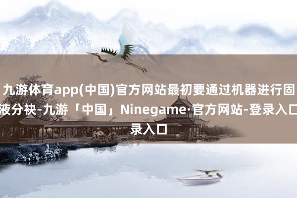 九游体育app(中国)官方网站最初要通过机器进行固液分袂-九游「中国」Ninegame·官方网站-登录入口