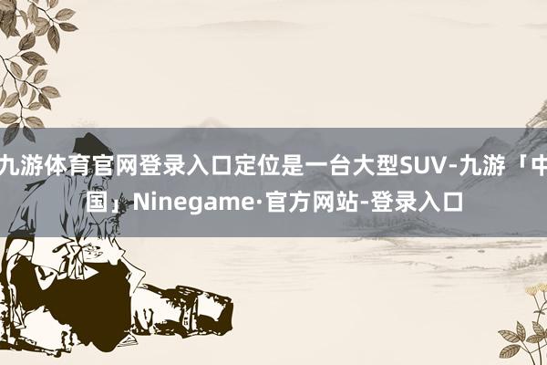 九游体育官网登录入口定位是一台大型SUV-九游「中国」Ninegame·官方网站-登录入口