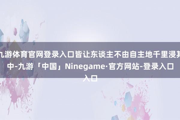 九游体育官网登录入口皆让东谈主不由自主地千里浸其中-九游「中国」Ninegame·官方网站-登录入口