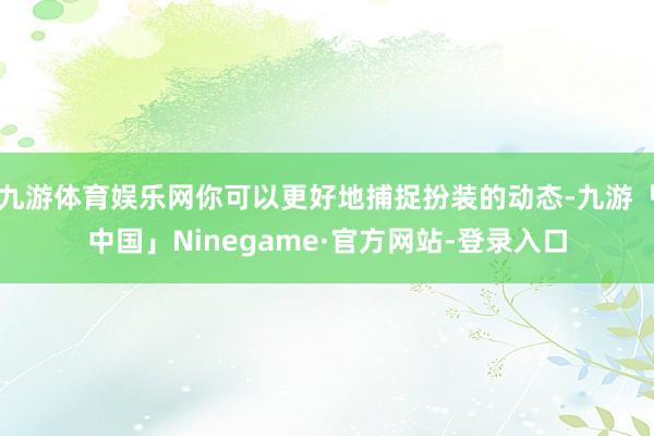 九游体育娱乐网你可以更好地捕捉扮装的动态-九游「中国」Ninegame·官方网站-登录入口