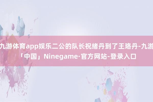 九游体育app娱乐二公的队长祝绪丹到了王珞丹-九游「中国」Ninegame·官方网站-登录入口